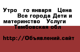  Утро 1-го января › Цена ­ 18 - Все города Дети и материнство » Услуги   . Тамбовская обл.